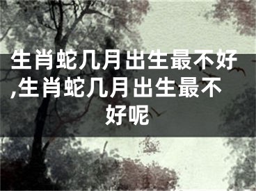 生肖蛇几月出生最不好,生肖蛇几月出生最不好呢