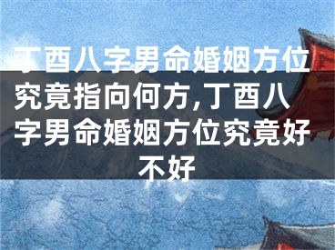 丁酉八字男命婚姻方位究竟指向何方,丁酉八字男命婚姻方位究竟好不好