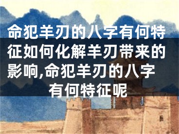 命犯羊刃的八字有何特征如何化解羊刃带来的影响,命犯羊刃的八字有何特征呢
