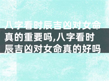 八字看时辰吉凶对女命真的重要吗,八字看时辰吉凶对女命真的好吗