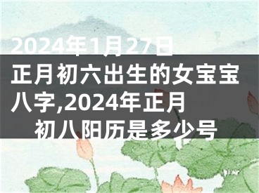 2024年1月27日正月初六出生的女宝宝八字,2024年正月初八阳历是多少号
