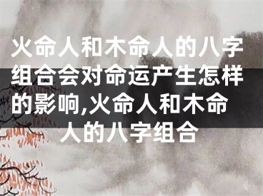 火命人和木命人的八字组合会对命运产生怎样的影响,火命人和木命人的八字组合