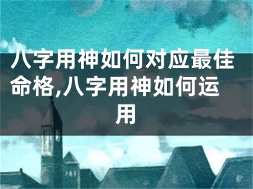 八字用神如何对应最佳命格,八字用神如何运用
