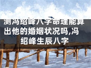 测冯绍峰八字命理能算出他的婚姻状况吗,冯绍峰生辰八字