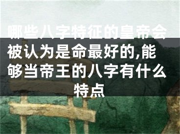 哪些八字特征的皇帝会被认为是命最好的,能够当帝王的八字有什么特点