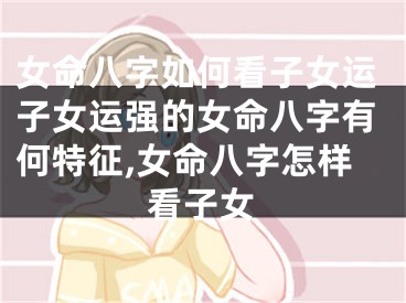 女命八字如何看子女运子女运强的女命八字有何特征,女命八字怎样看子女