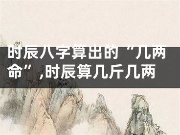 时辰八字算出的“几两命”,时辰算几斤几两