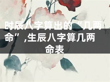 时辰八字算出的“几两命”,生辰八字算几两命表