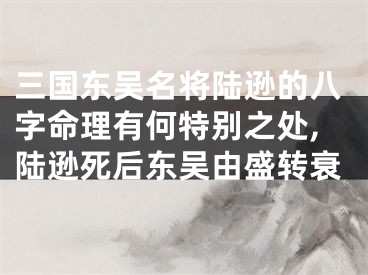 三国东吴名将陆逊的八字命理有何特别之处,陆逊死后东吴由盛转衰