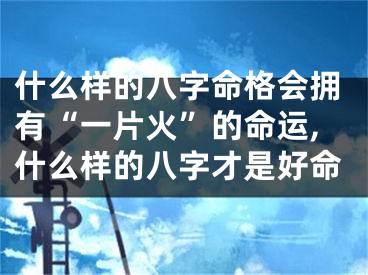 什么样的八字命格会拥有“一片火”的命运,什么样的八字才是好命