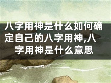 八字用神是什么如何确定自己的八字用神,八字用神是什么意思