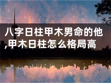 八字日柱甲木男命的他,甲木日柱怎么格局高