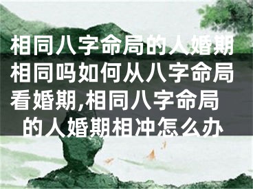 相同八字命局的人婚期相同吗如何从八字命局看婚期,相同八字命局的人婚期相冲怎么办