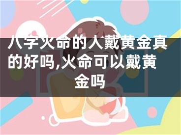 八字火命的人戴黄金真的好吗,火命可以戴黄金吗