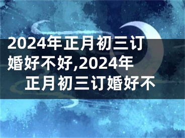2024年正月初三订婚好不好,2024年正月初三订婚好不