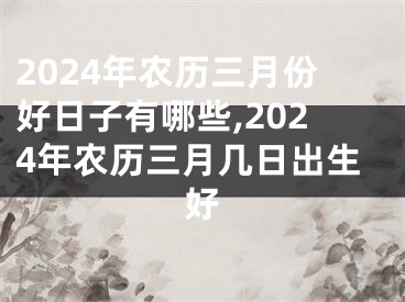 2024年农历三月份好日子有哪些,2024年农历三月几日出生好