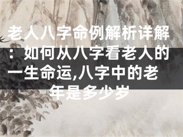 老人八字命例解析详解：如何从八字看老人的一生命运,八字中的老年是多少岁