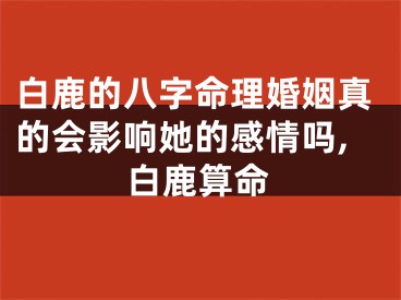 白鹿的八字命理婚姻真的会影响她的感情吗,白鹿算命