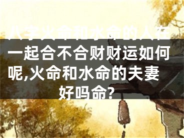 八字火命和水命的人在一起合不合财财运如何呢,火命和水命的夫妻好吗命?