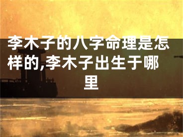 李木子的八字命理是怎样的,李木子出生于哪里