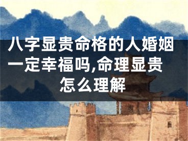 八字显贵命格的人婚姻一定幸福吗,命理显贵怎么理解