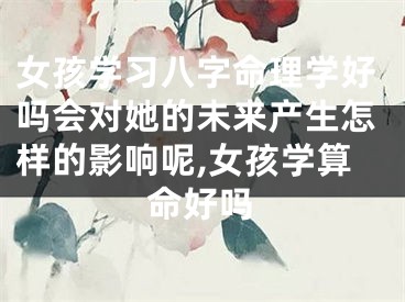 女孩学习八字命理学好吗会对她的未来产生怎样的影响呢,女孩学算命好吗