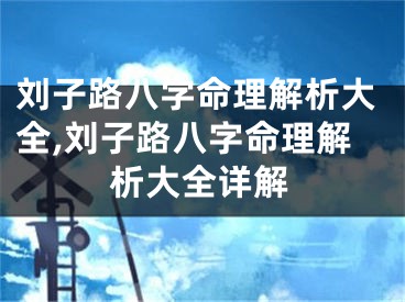 刘子路八字命理解析大全,刘子路八字命理解析大全详解