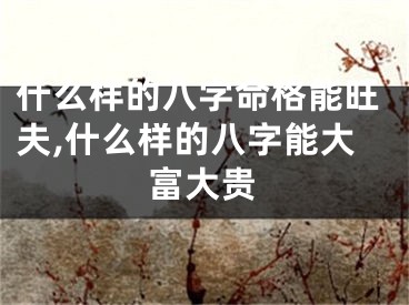 什么样的八字命格能旺夫,什么样的八字能大富大贵