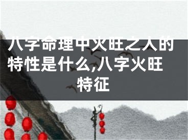 八字命理中火旺之人的特性是什么,八字火旺特征