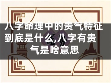 八字命理中的贵气特征到底是什么,八字有贵气是啥意思