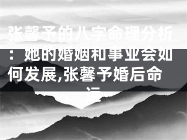 张馨予的八字命理分析：她的婚姻和事业会如何发展,张馨予婚后命运