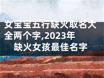 女宝宝五行缺火取名大全两个字,2023年缺火女孩最佳名字