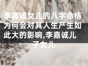 李嘉诚女儿的八字命格为何会对其人生产生如此大的影响,李嘉诚儿子女儿