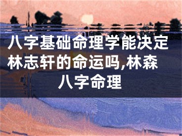 八字基础命理学能决定林志轩的命运吗,林森八字命理