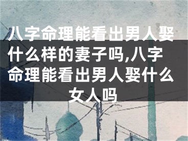 八字命理能看出男人娶什么样的妻子吗,八字命理能看出男人娶什么女人吗