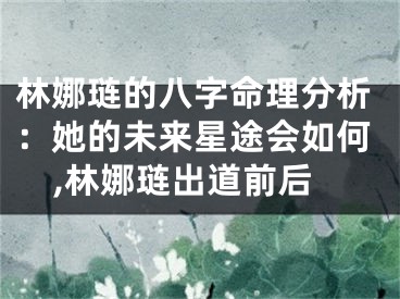 林娜琏的八字命理分析：她的未来星途会如何,林娜琏出道前后