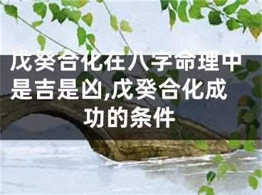 戊癸合化在八字命理中是吉是凶,戊癸合化成功的条件