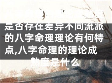 八字命理的理论成熟度是否存在差异不同流派的八字命理理论有何特点,八字命理的理论成熟度是什么