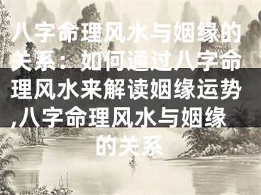 八字命理风水与姻缘的关系：如何通过八字命理风水来解读姻缘运势,八字命理风水与姻缘的关系