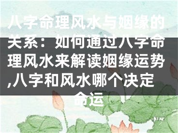 八字命理风水与姻缘的关系：如何通过八字命理风水来解读姻缘运势,八字和风水哪个决定命运