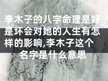 李木子的八字命理是好是坏会对她的人生有怎样的影响,李木子这个名字是什么意思