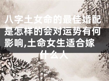 八字土女命的最佳婚配是怎样的会对运势有何影响,土命女生适合嫁什么人