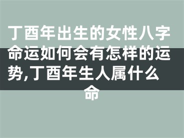 丁酉年出生的女性八字命运如何会有怎样的运势,丁酉年生人属什么命
