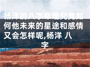 杨洋的八字命理究竟如何他未来的星途和感情又会怎样呢,杨洋 八字