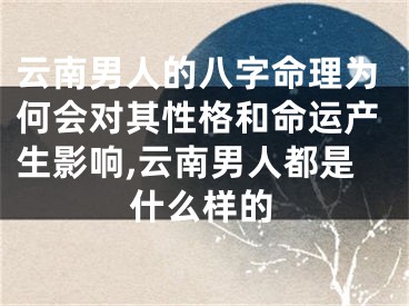 云南男人的八字命理为何会对其性格和命运产生影响,云南男人都是什么样的