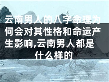 云南男人的八字命理为何会对其性格和命运产生影响,云南男人都是什么样的