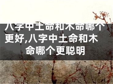 八字中土命和木命哪个更好,八字中土命和木命哪个更聪明