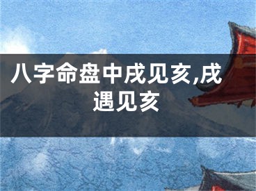 八字命盘中戌见亥,戌遇见亥