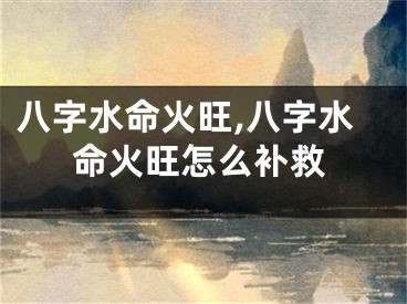 八字水命火旺,八字水命火旺怎么补救