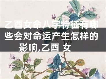 乙酉女命八字特征有哪些会对命运产生怎样的影响,乙酉 女